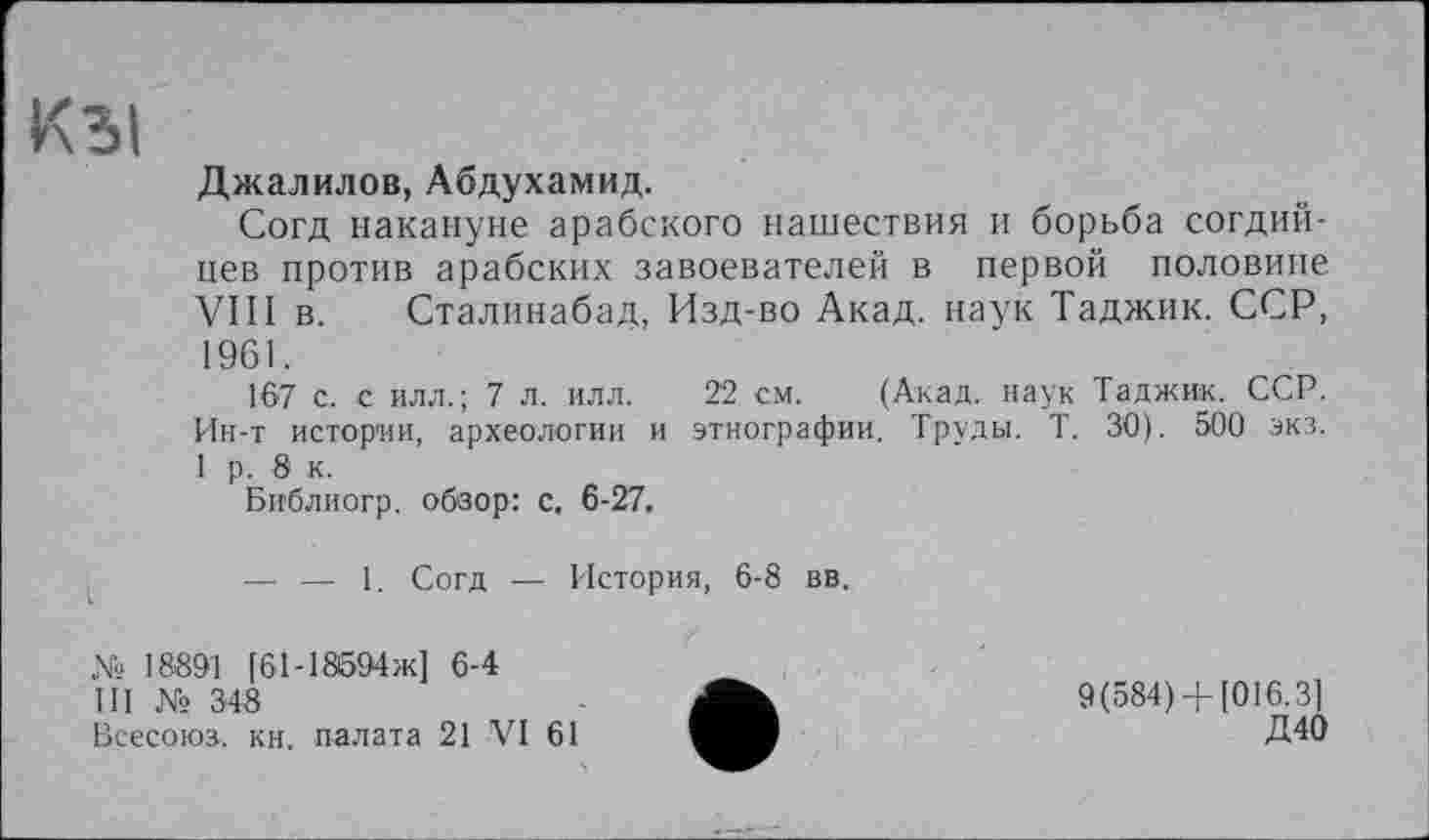 ﻿Кы
Джалилов, Абдухамид.
Согд накануне арабского нашествия и борьба согдий-нев против арабских завоевателей в первой половине VIII в. Сталинабад, Изд-во Акад, паук Таджик. ССР, 1961.
167 с. с илл.; 7 л. илл. 22 см. (Акад, наук Таджик. ССР. Ин-т истории, археологии и этнографии. Труды. Т. 30). 500 экз. 1 р. 8 к.
Библиогр. обзор: с. 6-27.
— — 1. Согд — История, 6-8 вв.
№ 18891 [61-18б94ж] 6-4
III № 348
Всесоюз. кн. палата 21 VI 61
9(584)+ [016.3]
Д40